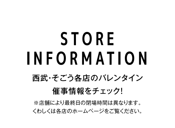 STORE INFORMATION 西武・そごう各店のバレンタイン催事情報をチェック！※店舗により最終日の閉場時間は異なります。くわしくは各店のホームページをご覧ください。