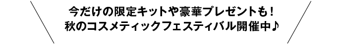 今だけの限定キットや豪華プレゼントも！秋のコスメティックフェスティバル開催中♪→くわしくはこちら♪