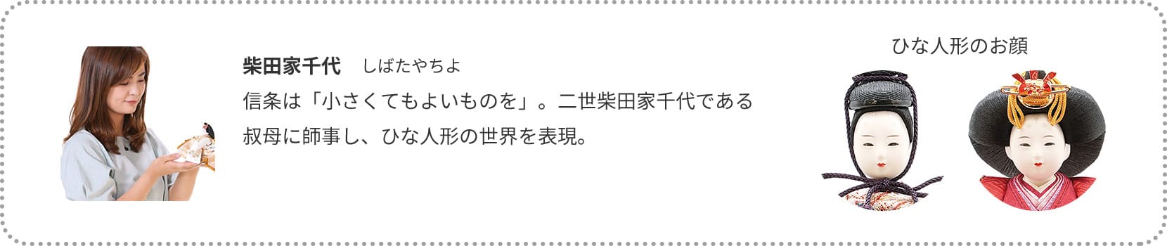 柴田家千代　しばたやちよ
信条は「小さくてもよいものを」。二世柴田家千代である叔母に師事し、ひな人形の世界を表現。