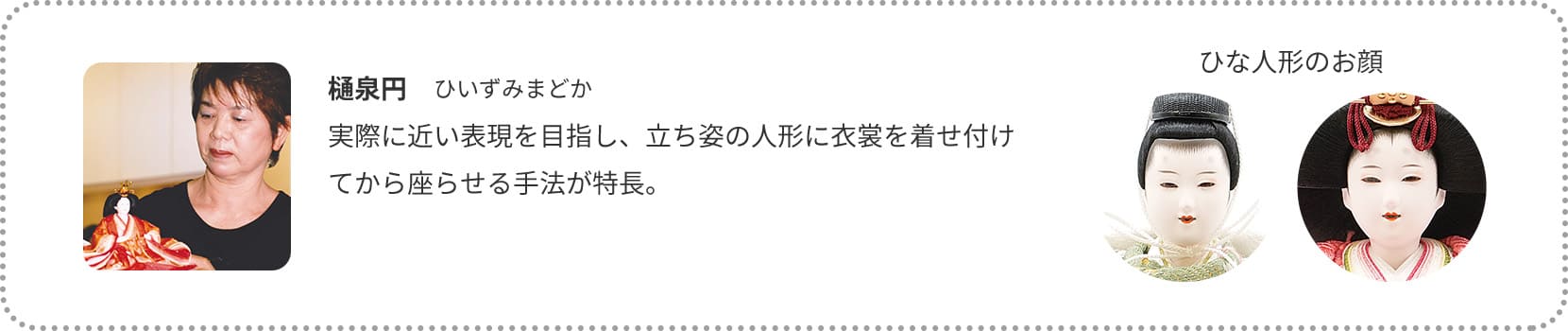 樋泉円　ひいずみまどか
実際に近い表現を目指し、立ち姿の人形に衣裳を着せ付けてから座らせる手法が特長。