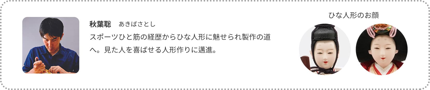 秋葉聡　あきばさとし
スポーツひと筋の経歴からひな人形に魅せられ製作の道へ。見た人を喜ばせる人形作りに邁進。