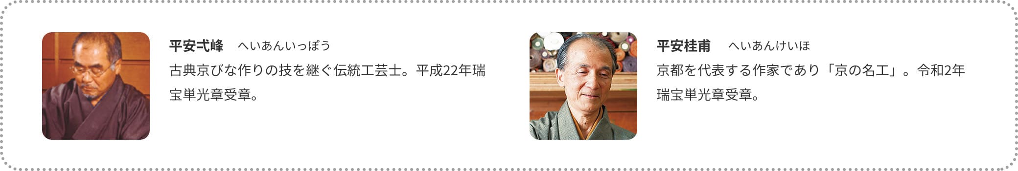 平安弌峰　へいあんいっぽう
古典京びな作りの技を継ぐ伝統工芸士。平成22年瑞宝単光章受章。 平安桂甫 　へいあんけいほ
京都を代表する作家であり「京の名工」。令和2年瑞宝単光章受章。