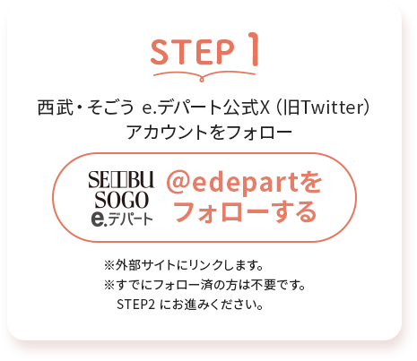 STEP1西武・そごう e.デパート公式X (旧Twitter)アカウントをフォロー※外部サイトにリンクします。※すでにフォロー済の方は不要です。 STEP2 にお進みください。