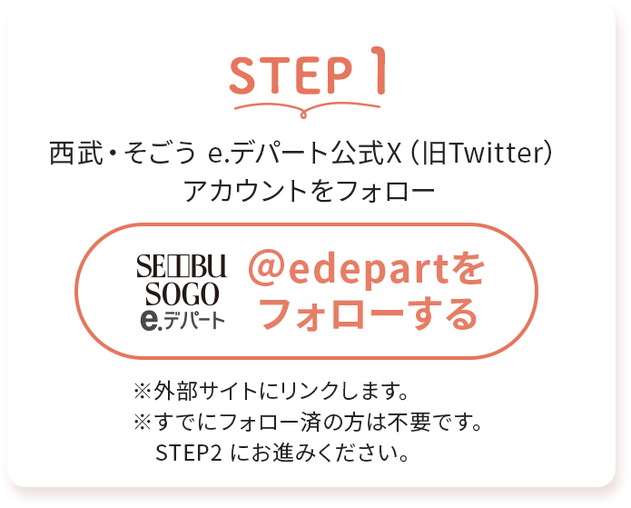 STEP1西武・そごう e.デパート公式X (旧Twitter)アカウントをフォロー※外部サイトにリンクします。※すでにフォロー済の方は不要です。 STEP2 にお進みください。